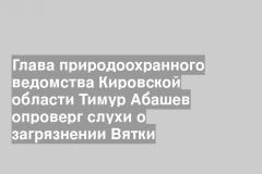 Глава природоохранного ведомства Кировской области Тимур Абашев опроверг слухи о загрязнении Вятки