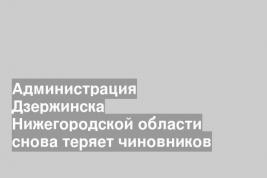 Администрация Дзержинска Нижегородской области снова теряет чиновников