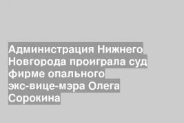 Администрация Нижнего Новгорода проиграла суд фирме опального экс-вице-мэра Олега Сорокина