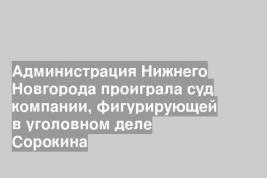 Администрация Нижнего Новгорода проиграла суд компании, фигурирующей в уголовном деле Сорокина