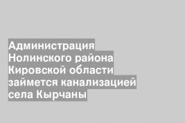 Администрация Нолинского района Кировской области займется канализацией села Кырчаны