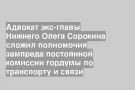 Адвокат экс-главы Нижнего Олега Сорокина сложил полномочия зампреда постоянной комиссии гордумы по транспорту и связи