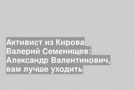 Активист из Кирова Валерий Семенищев: Александр Валентинович, вам лучше уходить