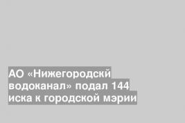 АО «Нижегородскй водоканал» подал 144 иска к городской мэрии