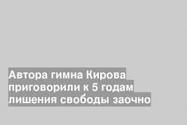 Автора гимна Кирова приговорили к 5 годам лишения свободы заочно