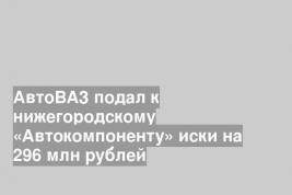 АвтоВАЗ подал к нижегородскому «Автокомпоненту» иски на 296 млн рублей