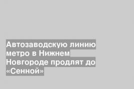Автозаводскую линию метро в Нижнем Новгороде продлят до «Сенной»