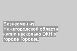 Бизнесмен из Нижегородской области купил несколько ОКН в городе Городец