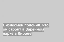 Бизнесмен пояснил, что он строит в Заречном парке в Кирове