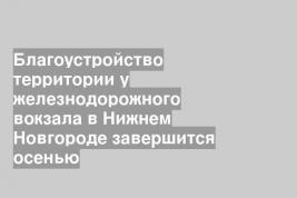 Благоустройство территории у железнодорожного вокзала в Нижнем Новгороде завершится осенью
