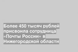 Более 450 тысяч рублей присвоила сотрудница «Почты России» в Нижегородской области