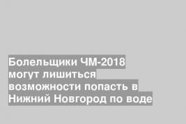 Болельщики ЧМ-2018 могут лишиться возможности попасть в Нижний Новгород по воде