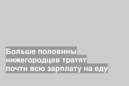Больше половины нижегородцев тратят почти всю зарплату на еду