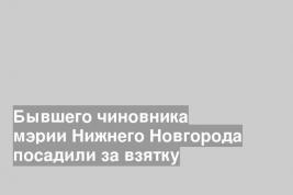 Бывшего чиновника мэрии Нижнего Новгорода посадили за взятку