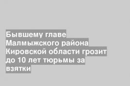 Бывшему главе Малмыжского района Кировской области грозит до 10 лет тюрьмы за взятки