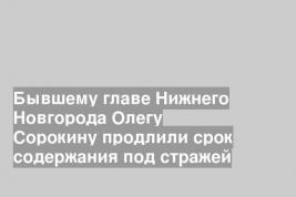 Бывшему главе Нижнего Новгорода Олегу Сорокину продлили срок содержания под стражей