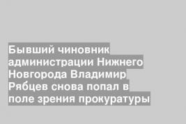 Бывший чиновник администрации Нижнего Новгорода Владимир Рябцев снова попал в поле зрения прокуратуры