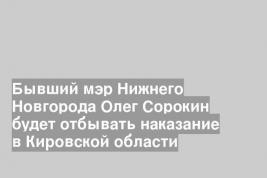 Бывший мэр Нижнего Новгорода Олег Сорокин будет отбывать наказание в Кировской области