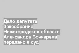 Дело депутата Заксобрания Нижегородской области Александра Бочкарева передано в суд
