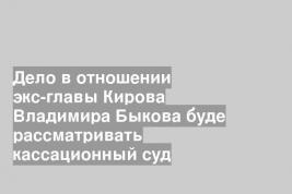 Дело в отношении экс-главы Кирова Владимира Быкова буде рассматривать кассационный суд