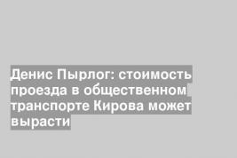 Денис Пырлог: стоимость проезда в общественном транспорте Кирова может вырасти