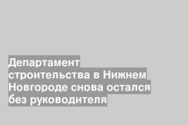 Департамент строительства в Нижнем Новгороде снова остался без руководителя