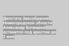 Депутата Заксобрания Нижегородской области Александр Бочкарев останется под арестом до 2 мая