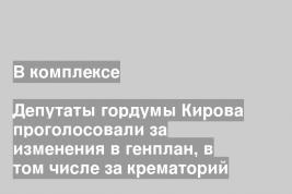 Депутаты гордумы Кирова проголосовали за изменения в генплан, в том числе за крематорий