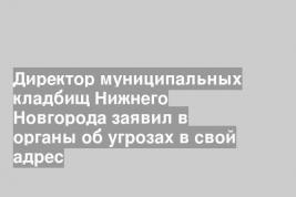 Директор муниципальных кладбищ Нижнего Новгорода заявил в органы об угрозах в свой адрес