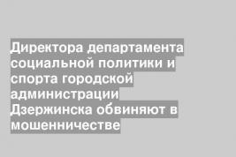 Директора департамента социальной политики и спорта городской администрации Дзержинска обвиняют в мошенничестве