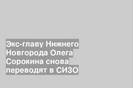 Экс-главу Нижнего Новгорода Олега Сорокина снова переводят в СИЗО