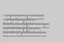 Для жителей Нижнего Новгорода снова затеплилась надежда на появление в городе ливневой канализации