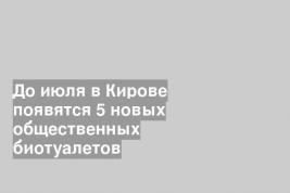 До июля в Кирове появятся 5 новых общественных биотуалетов