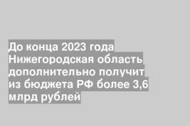 До конца 2023 года Нижегородская область дополнительно получит из бюджета РФ более 3,6 млрд рублей