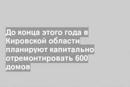 До конца этого года в Кировской области планируют капитально отремонтировать 600 домов