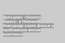 Дольщики «Окского берега» в Нижнем Новгороде сняли фильм о проблемном жилом комплексе