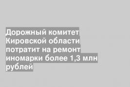 Дорожный комитет Кировской области потратит на ремонт иномарки более 1,3 млн рублей