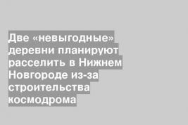 Две «невыгодные» деревни планируют расселить в Нижнем Новгороде из-за строительства космодрома