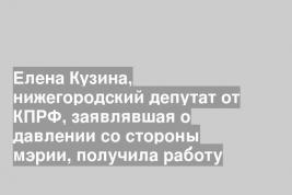 Елена Кузина, нижегородский депутат от КПРФ, заявлявшая о давлении со стороны мэрии, получила работу