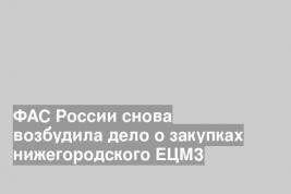ФАС России снова возбудила дело о закупках нижегородского ЕЦМЗ