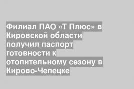 Филиал ПАО «Т Плюс» в Кировской области получил паспорт готовности к отопительному сезону в Кирово-Чепецке