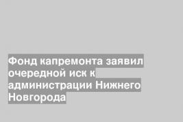 Фонд капремонта заявил очередной иск к администрации Нижнего Новгорода