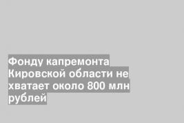 Фонду капремонта Кировской области не хватает около 800 млн рублей
