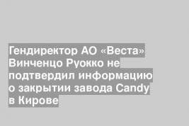 Гендиректор АО «Веста» Винченцо Руокко не подтвердил информацию о закрытии завода Candy в Кирове