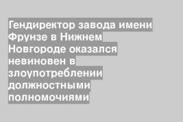 Гендиректор завода имени Фрунзе в Нижнем Новгороде оказался невиновен в злоупотреблении должностными полномочиями