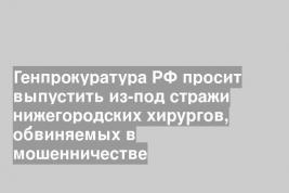 Генпрокуратура РФ просит выпустить из-под стражи нижегородских хирургов, обвиняемых в мошенничестве