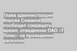 Глава администрации Кирова Симаков пообещал сокращать время, отведенное ПАО «Т Плюс» на проведение раскопок