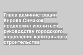 Глава администрации Кирова Симаков предложил уволиться руководству городского управления капитального строительства