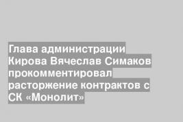 Глава администрации Кирова Вячеслав Симаков прокомментировал расторжение контрактов с СК «Монолит»