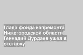 Глава фонда капремонта Нижегородской области Геннадий Дурдаев ушел в отставку